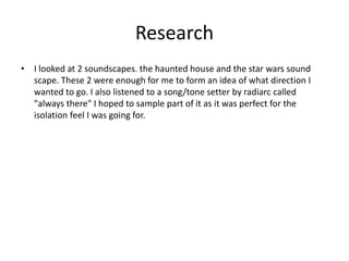 Research
• I looked at 2 soundscapes. the haunted house and the star wars sound
scape. These 2 were enough for me to form an idea of what direction I
wanted to go. I also listened to a song/tone setter by radiarc called
"always there" I hoped to sample part of it as it was perfect for the
isolation feel I was going for.
 