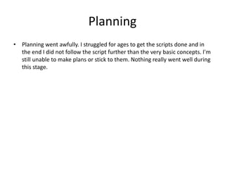 Planning
• Planning went awfully. I struggled for ages to get the scripts done and in
the end I did not follow the script further than the very basic concepts. I'm
still unable to make plans or stick to them. Nothing really went well during
this stage.
 