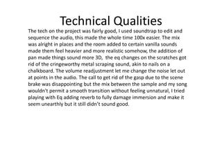 Technical Qualities
The tech on the project was fairly good, I used soundtrap to edit and
sequence the audio, this made the whole time 100x easier. The mix
was alright in places and the room added to certain vanilla sounds
made them feel heavier and more realistic somehow, the addition of
pan made things sound more 3D, the eq changes on the scratches got
rid of the cringeworthy metal scraping sound, akin to nails on a
chalkboard. The volume readjustment let me change the noise let out
at points in the audio. The call to get rid of the gasp due to the scene
brake was disappointing but the mix between the sample and my song
wouldn't permit a smooth transition without feeling unnatural, I tried
playing with Eq adding reverb to fully damage immersion and make it
seem unearthly but it still didn’t sound good.
 