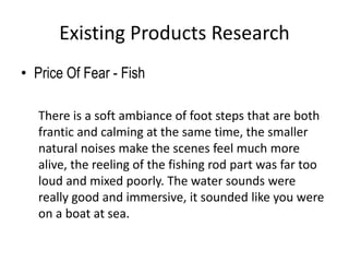Existing Products Research
• Price Of Fear - Fish
There is a soft ambiance of foot steps that are both
frantic and calming at the same time, the smaller
natural noises make the scenes feel much more
alive, the reeling of the fishing rod part was far too
loud and mixed poorly. The water sounds were
really good and immersive, it sounded like you were
on a boat at sea.
 