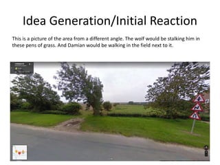Idea Generation/Initial Reaction
This is a picture of the area from a different angle. The wolf would be stalking him in
these pens of grass. And Damian would be walking in the field next to it.
 