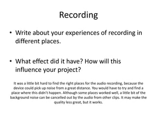 Recording
• Write about your experiences of recording in
different places.
• What effect did it have? How will this
influence your project?
It was a little bit hard to find the right places for the audio recording, because the
device could pick up noise from a great distance. You would have to try and find a
place where this didn’t happen. Although some places worked well, a little bit of the
background noise can be cancelled out by the audio from other clips. It may make the
quality less great, but it works.
 