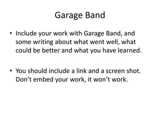 Garage Band
• Include your work with Garage Band, and
some writing about what went well, what
could be better and what you have learned.
• You should include a link and a screen shot.
Don’t embed your work, it won’t work.
 