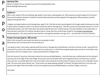 P
r
o
p
o
s
a
l
Working Title:
What is it called? This can change if you think of something better later.
Murky Midnight Monstrosity.
Audience:
Who is your audience? Be very detailed; age, gender, social status, psychographic etc. Why would your project appeal to this person?
Discuss each audience element in relation to content (why would your product appeal to the age group? Why would your product
appeal to the gender? Etc.)
I imagine my target audience to be teenage boys, aged 13-16. I feel like my story would appeal to this target audience because my story
is about wolves and ghosts, which in my opinion would suit well for teenage boys. I feel like it would suit boys better because it is to do
with ghostly wolves, and I don't think that a girl would really like that, but I could be wrong. This story would be a free audio book, so
that everyone could listen to it without having to pay for a thing. My story could be best suited for the emulator psychographic.
Geodemographics: This story would be best suited for a teenage boy, between the ages of 13 – 16, who lives in the UK or America.
Project Concept (approx. 200 words)
What is the concept for your project and what are you going to make?
What did you learn during research that will help you?
I am going to write a story about a ghostly wolf that haunts a teenage boy named Damian, and then his family as well. I would like the
main part of my story to be read by someone who has a deep voice, as I think that any good spooky story sounds so much better read
by someone who has a deeper voice. I could say the Damian's dialogue lines.
From the research I found out information about the area around Wold Newton. I saw that there was a perfect place for the setting of
my story, just at the edge of the small village. There were some horse fields which were trapped by fences and small trees / bushes.
There was also a crop field right next to the horse fields, which would be the perfect place for Damian to go to on his midnight moonlit
walk. The story starts when Damian says “These horses are always getting spooked” to himself. The ghost wolf lives in the trees and
bushes at the edge of the horse fields, and also the wooded areas around Wold Newton, and other villages in the area.
191 words.
 