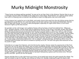 Murky Midnight Monstrosity
“These horses are always getting spooked” he says as he can hear them in the distance. Damian likes to go on
a midnight moonlit walk in the fields at the edge of his small village, Wold Newton. It is getting darker earlier
now, and it is freezing cold, so Damian has decided to wear his large parka coat, and snow boots.
In this instance he is quite far out in the fields, and pretty close to the area from the old chilling stories that his
grandparents would tell him. It is said that wolves can be seen lurking in the woods and fields here. Damian
likes to take risks though. He loves to take photographs, especially on nights when there is a full moon
because it lights up the area around.
He wonders on for a bit longer, but suddenly freezes still as he hears a howl from behind him. “What was
that?” whispers Damian. He has never had an experience like this. It has to be in the field, at least 200 metres
away. Damian slowly turns to try and see the wolf, but he cannot locate it. “Why can’t I see it?” says Damian.
He hears panting and growling coming for him, the fear properly starts to kick in now. He starts to run away
from the wolf, but does not get that far, as the wolf is much faster than him in the cold weather. Damian hears
that the panting, from the wolf, is starting to be louder but less frequent meaning that he is slowing down.
Damian decides to slow down to a halt as well. He then chooses to lie down amongst the still standing dead
crops that sway in the gentle breeze. The wolf is really close now, Damian can hear it panting and sniffing the
air. A stick snaps a few metres behind him. “Ah no, please!” whispers Damian, terrified out of his mind. He
instantly holds his breath and starts to breathe as quietly as he can. The wolf now goes silent because he has
his victim in sight.
It decides to run away from Damian, and into the bushes nearby. Damian seizes his opportunity to flee from
the scene. He runs for about 40 metres, then he hears something quickly rushing through the dead crops. He
swiftly turns to see the large grey wolf leaping towards him. It’s almost like it is gliding through the air. Damian
falls back to the ground to try and avoid the pouncing wolf, but the wolf lands on him anyway. He feels no
force, no pain, no pressure. Perplexed, Damian stands up and looks around. The wolf spots him and, goes
straight through him again. He realises that he had been followed by a ghost wolf this entire time. The wolf
grunts, and then sprints off into the woods.
Damian decides that it is the right time to go home. So he heads back down the path towards the village. The
wolf turns back to see him leaving, and chooses to follow him. Quietly sneaking through the dead crops,
 