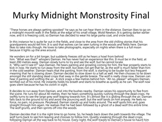 Murky Midnight Monstrosity Final
“These horses are always getting spooked” he says as he can hear them in the distance. Damian likes to go on
a midnight moonlit walk in the fields at the edge of his small village, Wold Newton. It is getting darker earlier
now, and it is freezing cold, so Damian has decided to wear his large parka coat, and snow boots.
In this instance he is quite far out in the fields, and close to the area from the old chilling stories that his
grandparents would tell him. It is said that wolves can be seen lurking in the woods and fields here. Damian
likes to take risks though. He loves to take photographs, especially on nights when there is a full moon
because it lights up the area around.
He wonders on for a bit longer, but suddenly freezes still as he hears a howl from behind
him. “What was that?” whispers Damian. He has never had an experience like this. It must be in the field, at
least 200 metres away. Damian slowly turns to try and see the wolf, but he cannot locate
it. “Why can’t I see it?” says Damian. He hears panting and growling coming for him, the fear properly starts to
kick in now. He starts to run away from the wolf, but does not get that far, as the wolf is much faster than him
in the cold weather. Damian hears that the panting, from the wolf, is starting to be louder but less frequent
meaning that he is slowing down. Damian decides to slow down to a halt as well. He then chooses to lie down
amongst the still standing dead crops that sway in the gentle breeze. The wolf is really close now, Damian can
hear it panting and sniffing the air. A stick snaps a few metres behind him. “Ah no, please!” whispers Damian,
terrified out of his mind. He instantly holds his breath and starts to breathe as quietly as he can. The wolf now
goes silent because he has his victim in sight.
It decides to run away from Damian, and into the bushes nearby. Damian seizes his opportunity to flee from
the scene. He runs for about 40 metres, then he hears something quickly rushing through the dead crops. He
swiftly turns to see the large grey wolf leaping towards him. It’s almost like it is gliding through the air. Damian
falls back to the ground to try and avoid the pouncing wolf, but the wolf lands on him anyway. He feels no
force, no pain, no pressure. Perplexed, Damian stands up and looks around. The wolf spots him and, goes
straight through him again. He realises that he had been followed by a ghost of a dead wolf this entire time.
The wolf grunts, and then sprints off into the woods.
Damian decides that it is the right time to go home. So, he heads back down the path towards the village. The
wolf turns back to see him leaving and chooses to follow him. Quietly sneaking through the dead crops,
following Damian all the way back to his house. Every night, the wolf travels to Damian’s house to haunt him
 