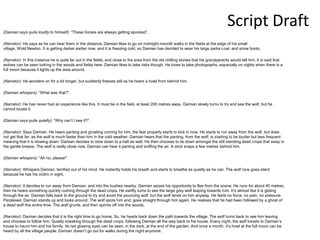 Script Draft
(Damian says quite loudly to himself): “These horses are always getting spooked”.
(Narrator): He says as he can hear them in the distance. Damian likes to go on midnight moonlit walks in the fields at the edge of his small
village, Wold Newton. It is getting darker earlier now, and it is freezing cold, so Damian has decided to wear his large parka coat, and snow boots.
(Narrator): In this instance he is quite far out in the fields, and close to the area from the old chilling stories that his grandparents would tell him. It is said that
wolves can be seen lurking in the woods and fields here. Damian likes to take risks though. He loves to take photographs, especially on nights when there is a
full moon because it lights up the area around.
(Narrator): He wonders on for a bit longer, but suddenly freezes still as he hears a howl from behind him.
(Damian whispers): “What was that?”.
(Narrator): He has never had an experience like this. It must be in the field, at least 200 metres away. Damian slowly turns to try and see the wolf, but he
cannot locate it.
(Damian says quite quietly): “Why can’t I see it?”.
(Narrator): Says Damian. He hears panting and growling coming for him, the fear properly starts to kick in now. He starts to run away from the wolf, but does
not get that far, as the wolf is much faster than him in the cold weather. Damian hears that the panting, from the wolf, is starting to be louder but less frequent
meaning that it is slowing down. Damian decides to slow down to a halt as well. He then chooses to lie down amongst the still standing dead crops that sway in
the gentle breeze. The wolf is really close now, Damian can hear it panting and sniffing the air. A stick snaps a few metres behind him.
(Damian whispers): “Ah no, please!”
(Narrator): Whispers Damian, terrified out of his mind. He instantly holds his breath and starts to breathe as quietly as he can. The wolf now goes silent
because he has his victim in sight.
(Narrator): It decides to run away from Damian, and into the bushes nearby. Damian seizes his opportunity to flee from the scene. He runs for about 40 metres,
then he hears something quickly rushing through the dead crops. He swiftly turns to see the large grey wolf leaping towards him. It’s almost like it is gliding
through the air. Damian falls back to the ground to try and avoid the pouncing wolf, but the wolf lands on him anyway. He feels no force, no pain, no pressure.
Perplexed, Damian stands up and looks around. The wolf spots him and, goes straight through him again. He realises that he had been followed by a ghost of
a dead wolf this entire time. The wolf grunts, and then sprints off into the woods.
(Narrator): Damian decides that it is the right time to go home. So, he heads back down the path towards the village. The wolf turns back to see him leaving
and chooses to follow him. Quietly sneaking through the dead crops, following Damian all the way back to his house. Every night, the wolf travels to Damian’s
house to haunt him and his family. Its red glowing eyes can be seen, in the dark, at the end of the garden. And once a month, it’s howl at the full moon can be
heard by all the village people. Damian doesn’t go out for walks during the night anymore.
 