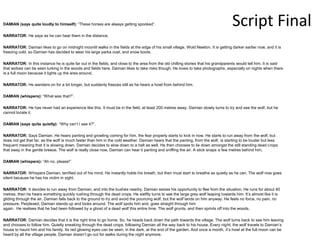 Script Final
DAMIAN (says quite loudly to himself): “These horses are always getting spooked”.
NARRATOR: He says as he can hear them in the distance.
NARRATOR: Damian likes to go on midnight moonlit walks in the fields at the edge of his small village, Wold Newton. It is getting darker earlier now, and it is
freezing cold, so Damian has decided to wear his large parka coat, and snow boots.
NARRATOR: In this instance he is quite far out in the fields, and close to the area from the old chilling stories that his grandparents would tell him. It is said
that wolves can be seen lurking in the woods and fields here. Damian likes to take risks though. He loves to take photographs, especially on nights when there
is a full moon because it lights up the area around.
NARRATOR: He wanders on for a bit longer, but suddenly freezes still as he hears a howl from behind him.
DAMIAN (whispers): “What was that?”.
NARRATOR: He has never had an experience like this. It must be in the field, at least 200 metres away. Damian slowly turns to try and see the wolf, but he
cannot locate it.
DAMIAN (says quite quietly): “Why can’t I see it?”.
NARRATOR: Says Damian. He hears panting and growling coming for him, the fear properly starts to kick in now. He starts to run away from the wolf, but
does not get that far, as the wolf is much faster than him in the cold weather. Damian hears that the panting, from the wolf, is starting to be louder but less
frequent meaning that it is slowing down. Damian decides to slow down to a halt as well. He then chooses to lie down amongst the still standing dead crops
that sway in the gentle breeze. The wolf is really close now, Damian can hear it panting and sniffing the air. A stick snaps a few metres behind him.
DAMIAN (whispers): “Ah no, please!”
NARRATOR: Whispers Damian, terrified out of his mind. He instantly holds his breath, but then must start to breathe as quietly as he can. The wolf now goes
silent because he has his victim in sight.
NARRATOR: It decides to run away from Damian, and into the bushes nearby. Damian seizes his opportunity to flee from the situation. He runs for about 40
metres, then he hears something quickly rushing through the dead crops. He swiftly turns to see the large grey wolf leaping towards him. It’s almost like it is
gliding through the air. Damian falls back to the ground to try and avoid the pouncing wolf, but the wolf lands on him anyway. He feels no force, no pain, no
pressure. Perplexed, Damian stands up and looks around. The wolf spots him and, goes straight through him
again. He realises that he had been followed by a ghost of a dead wolf this entire time. The wolf grunts, and then sprints off into the woods.
NARRATOR: Damian decides that it is the right time to go home. So, he heads back down the path towards the village. The wolf turns back to see him leaving
and chooses to follow him. Quietly sneaking through the dead crops, following Damian all the way back to his house. Every night, the wolf travels to Damian’s
house to haunt him and his family. Its red glowing eyes can be seen, in the dark, at the end of the garden. And once a month, it’s howl at the full moon can be
heard by all the village people. Damian doesn’t go out for walks during the night anymore.
 