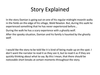 Story Explained
In the story Damian is going out on one of his regular midnight moonlit walks
in the fields on the edge of his village, Wold Newton. But, during this walk he
experienced something that he has never experienced before…
During the walk he has a scary experience with a ghostly wolf.
After the spooky situation, Damian and his family is haunted by the ghostly
wolf.
I would like the story to be told like it is kind-of being made up on the spot. I
don't want the narrator to read it as they see it, but to read it as if they are
quickly thinking about what to say. By this I mean, that there should be
noticeable short breaks at certain moments throughout the story.
 