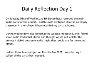 Daily Reflection Day 1
On Tuesday 7th and Wednesday 8th December, I recorded the main
audio parts for the project. I did this with my friend Elliott in an empty
classroom in the college. I then recorded my parts at home.
During Wednesday I also looked at the website Freesound, and I found
some audio tracks that I liked, and thought would suit well for the
project. I picked out some audio tracks that I could use for the sound
effects.
I added these to my project on Premier Pro 2021. I was starting to
collect all the parts that I needed.
 