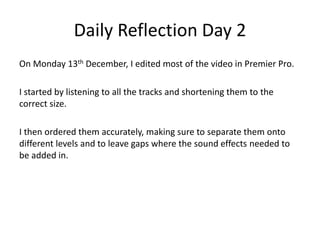Daily Reflection Day 2
On Monday 13th December, I edited most of the video in Premier Pro.
I started by listening to all the tracks and shortening them to the
correct size.
I then ordered them accurately, making sure to separate them onto
different levels and to leave gaps where the sound effects needed to
be added in.
 