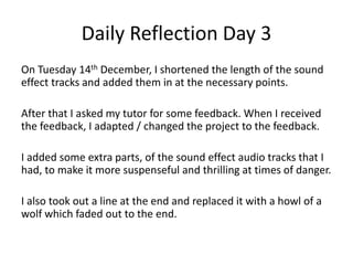 Daily Reflection Day 3
On Tuesday 14th December, I shortened the length of the sound
effect tracks and added them in at the necessary points.
After that I asked my tutor for some feedback. When I received
the feedback, I adapted / changed the project to the feedback.
I added some extra parts, of the sound effect audio tracks that I
had, to make it more suspenseful and thrilling at times of danger.
I also took out a line at the end and replaced it with a howl of a
wolf which faded out to the end.
 