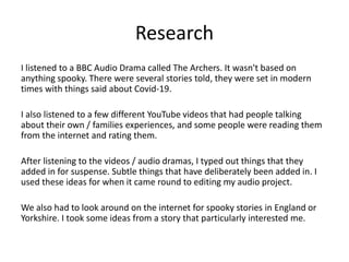 Research
I listened to a BBC Audio Drama called The Archers. It wasn't based on
anything spooky. There were several stories told, they were set in modern
times with things said about Covid-19.
I also listened to a few different YouTube videos that had people talking
about their own / families experiences, and some people were reading them
from the internet and rating them.
After listening to the videos / audio dramas, I typed out things that they
added in for suspense. Subtle things that have deliberately been added in. I
used these ideas for when it came round to editing my audio project.
We also had to look around on the internet for spooky stories in England or
Yorkshire. I took some ideas from a story that particularly interested me.
 