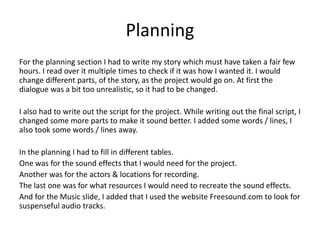 Planning
For the planning section I had to write my story which must have taken a fair few
hours. I read over it multiple times to check if it was how I wanted it. I would
change different parts, of the story, as the project would go on. At first the
dialogue was a bit too unrealistic, so it had to be changed.
I also had to write out the script for the project. While writing out the final script, I
changed some more parts to make it sound better. I added some words / lines, I
also took some words / lines away.
In the planning I had to fill in different tables.
One was for the sound effects that I would need for the project.
Another was for the actors & locations for recording.
The last one was for what resources I would need to recreate the sound effects.
And for the Music slide, I added that I used the website Freesound.com to look for
suspenseful audio tracks.
 