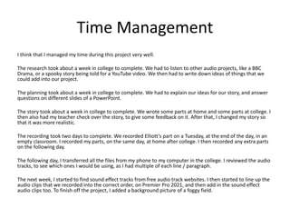Time Management
I think that I managed my time during this project very well.
The research took about a week in college to complete. We had to listen to other audio projects, like a BBC
Drama, or a spooky story being told for a YouTube video. We then had to write down ideas of things that we
could add into our project.
The planning took about a week in college to complete. We had to explain our ideas for our story, and answer
questions on different slides of a PowerPoint.
The story took about a week in college to complete. We wrote some parts at home and some parts at college. I
then also had my teacher check over the story, to give some feedback on it. After that, I changed my story so
that it was more realistic.
The recording took two days to complete. We recorded Elliott's part on a Tuesday, at the end of the day, in an
empty classroom. I recorded my parts, on the same day, at home after college. I then recorded any extra parts
on the following day.
The following day, I transferred all the files from my phone to my computer in the college. I reviewed the audio
tracks, to see which ones I would be using, as I had multiple of each line / paragraph.
The next week, I started to find sound effect tracks from free audio track websites. I then started to line up the
audio clips that we recorded into the correct order, on Premier Pro 2021, and then add in the sound effect
audio clips too. To finish off the project, I added a background picture of a foggy field.
 