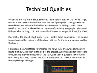 Technical Qualities
When me and my friend Elliott recorded the different parts of the story / script,
we left a few seconds before and after the line / paragraph. I thought that this
would be useful because then when it came round to editing, I didn't want
words to be cut off at the end or at the start of the line / paragraph. I shortened
it down when editing, but I left some silent breaks for longer, at times, for effect.
On most of the sound effect audio tracks, I edited them by adjusting the volume
to emphasize different parts of the clips. I did this for the twig snapping, and for
the howl.
I also reused sound effects, for instance the howl. I use this when Damian first
hears the howl, and then at the end of the project. When using it for the second
time, I made the volume louder at the start, and then it quietens towards the
end. Along with that, I added the echo & delay effect to make it seem like it is
drifting through the night.
 