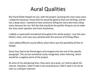 Aural Qualities
My friend Elliott helped me out, with the project, by being the main voice actor.
I asked him because I knew that he would be good at that sort of thing, and he
has a deep voice. I wanted to have someone telling the story who had a deep
voice, because for me I felt like that would be the perfect thing to use to make
the story seem spookier and more mysterious.
I added a suspenseful soundtrack throughout the whole project. I put this over
Elliott's voice, and I was very satisfied with the amount of thrilling effect.
I also added different sound effects when there was the possibility of fear or
danger.
Some lines had to be filmed again and merged onto the end of the specific
paragraph. This can be somewhat easily recognized, when listening, which
would be a negative point of the project.
At some of my whispering lines, they were very quiet, so I had to adjust the
volume. However, I didn't make it too loud because I didn't want it to not be
seen as a whisper anymore.
 