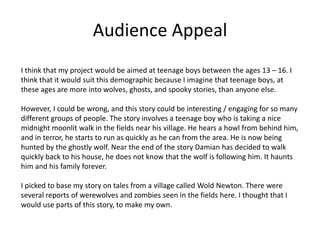 Audience Appeal
I think that my project would be aimed at teenage boys between the ages 13 – 16. I
think that it would suit this demographic because I imagine that teenage boys, at
these ages are more into wolves, ghosts, and spooky stories, than anyone else.
However, I could be wrong, and this story could be interesting / engaging for so many
different groups of people. The story involves a teenage boy who is taking a nice
midnight moonlit walk in the fields near his village. He hears a howl from behind him,
and in terror, he starts to run as quickly as he can from the area. He is now being
hunted by the ghostly wolf. Near the end of the story Damian has decided to walk
quickly back to his house, he does not know that the wolf is following him. It haunts
him and his family forever.
I picked to base my story on tales from a village called Wold Newton. There were
several reports of werewolves and zombies seen in the fields here. I thought that I
would use parts of this story, to make my own.
 