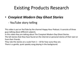Existing Products Research
• Creepiest Modern Day Ghost Stories
- YouTube story telling
This video is put on YouTube by the channel Happy Hour Podcast. It consists of three
guys talking about different subjects.
In this video they are talking about The Creepiest Modern Day Ghost Stories.
The tell stories that they have found on the internet or personal stories of their own or
from their friends.
They rate the stories on a scale from 1 – 10 for how scary they are.
There is a gentle, quiet spooky song playing in the background.
 