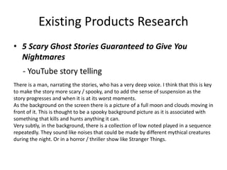 Existing Products Research
• 5 Scary Ghost Stories Guaranteed to Give You
Nightmares
- YouTube story telling
There is a man, narrating the stories, who has a very deep voice. I think that this is key
to make the story more scary / spooky, and to add the sense of suspension as the
story progresses and when it is at its worst moments.
As the background on the screen there is a picture of a full moon and clouds moving in
front of it. This is thought to be a spooky background picture as it is associated with
something that kills and hunts anything it can.
Very subtly, in the background, there is a collection of low noted played in a sequence
repeatedly. They sound like noises that could be made by different mythical creatures
during the night. Or in a horror / thriller show like Stranger Things.
 