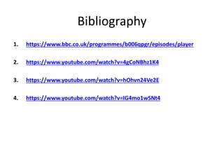 Bibliography
1. https://www.bbc.co.uk/programmes/b006qpgr/episodes/player
2. https://www.youtube.com/watch?v=4gCoNBhz1K4
3. https://www.youtube.com/watch?v=hOhvn24Ve2E
4. https://www.youtube.com/watch?v=IG4mo1wSNt4
 