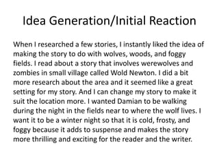 Idea Generation/Initial Reaction
When I researched a few stories, I instantly liked the idea of
making the story to do with wolves, woods, and foggy
fields. I read about a story that involves werewolves and
zombies in small village called Wold Newton. I did a bit
more research about the area and it seemed like a great
setting for my story. And I can change my story to make it
suit the location more. I wanted Damian to be walking
during the night in the fields near to where the wolf lives. I
want it to be a winter night so that it is cold, frosty, and
foggy because it adds to suspense and makes the story
more thrilling and exciting for the reader and the writer.
 
