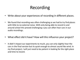 Recording
• Write about your experiences of recording in different places.
• We found that recording was often challenging as we had to try find places
with little to no external noise. With only being able to record in and
around school this proved challenging a you can often hear cars in our
audio recordings.
• What effect did it have? How will this influence your project?
• It didn’t impact our experiments to much, you can only slightly hear the
cars in the final version but its quiet enough to almost sound like wind. In
my final project, I will just need to be patient in looking for the right place
and time to record.
 