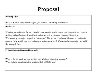 Proposal
Working Title:
What is it called? This can change if you think of something better later
Audience:
Who is your audience? Be very detailed; age, gender, social status, psychographic etc. Use the
Audience Classifications PowerPoint on Blackboard to help you develop this section.
Why would your project appeal to this person? Discuss each audience element in relation to
content (why would your product appeal to the age group? Why would your product appeal to
the gender? Etc.)
Project Concept (approx. 200 words)
What is the concept for your project and what are you going to make?
What did you learning during research that will help you?
 