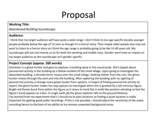Proposal
Working Title:
Abandoned Building Soundscape
Audience:
I think that my target audience will have quite a wide range. I don’t think its too age specific besides younger
people probably below the age of 13 seen as though it’s a horror story. Then maybe older people also may not
want to listen to a horror story so I think the age range is probably going to be like 13-40 years old. My
soundscape will not cost money so its for both the working and middle class. Gender wont have an impact on
my target audience as the soundscape isn’t gender specific.
Project Concept (approx. 200 words)
Character is a ghost hunter and goes to explorer a building deep in the countryside. She’s tipped about
paranormal activity in the building by a fellow resident of the small village. Upon going to investigate the
abounded building, a thunderstorm moves over the small village. Seeking shelter from the rain, the ghost
hunter moves through the yard and into the building. After exploring the building with no sighting of
paranormal activity, a strange noise grows louder from upstairs. In hopes of finding paranormal activity to
report, the ghost hunter makes her way upstairs to investigate when she is greeted by a tall ominous figure.
Bright red flames burst from within the figure as it raises its hand flat in knife like position vibrating so fast the
figure's hand appears as a blur. In single swift jab the ghost explorer falls to the ground lifelessly.
I’ve learned from my experiment that’s I should try to plan locations as finding a quiet location is really
important for getting good audio recordings. If this is not possible, I should adjust the sensitivity of the audio
recording device to the best of my ability to try remove unwanted background noise.
 