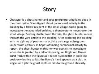 Story
• Character is a ghost hunter and goes to explorer a building deep in
the countryside. She’s tipped about paranormal activity in the
building by a fellow resident of the small village. Upon going to
investigate the abounded building, a thunderstorm moves over the
small village. Seeking shelter from the rain, the ghost hunter moves
through the yard and into the building. After exploring the building
with no sighting of paranormal activity, a strange noise grows
louder from upstairs. In hopes of finding paranormal activity to
report, the ghost hunter makes her way upstairs to investigate
when she is greeted by a tall ominous figure. Bright red flames
burst from within the figure as it raises its hand flat in knife like
position vibrating so fast the figure's hand appears as a blur. In
single swift jab the ghost explorer falls to the ground lifelessly.
 