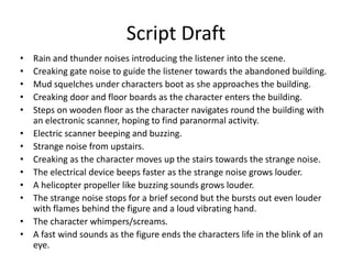 Script Draft
• Rain and thunder noises introducing the listener into the scene.
• Creaking gate noise to guide the listener towards the abandoned building.
• Mud squelches under characters boot as she approaches the building.
• Creaking door and floor boards as the character enters the building.
• Steps on wooden floor as the character navigates round the building with
an electronic scanner, hoping to find paranormal activity.
• Electric scanner beeping and buzzing.
• Strange noise from upstairs.
• Creaking as the character moves up the stairs towards the strange noise.
• The electrical device beeps faster as the strange noise grows louder.
• A helicopter propeller like buzzing sounds grows louder.
• The strange noise stops for a brief second but the bursts out even louder
with flames behind the figure and a loud vibrating hand.
• The character whimpers/screams.
• A fast wind sounds as the figure ends the characters life in the blink of an
eye.
 