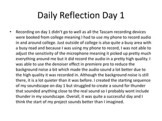 Daily Reflection Day 1
• Recording on day 1 didn’t go to well as all the Tascam recording devices
were booked from college meaning I had to use my phone to record audio
in and around college. Just outside of college is also quite a busy area with
a busy road and because I was using my phone to record, I was not able to
adjust the sensitivity of the microphone meaning it picked up pretty much
everything around me but it did record the audio in a pretty high quality. I
was able to use the denoiser effect in premiere pro to reduce the
background noise a bit which made the audio sound a lot better due to
the high quality it was recorded in. Although the background noise is still
there, it is a lot quieter than it was before. I created the starting sequence
of my soundscape on day 1 but struggled to create a sound for thunder
that sounded anything close to the real sound so I probably wont include
thunder in my soundscape. Overall, it was quite a successful day and I
think the start of my project sounds better than I imagined.
 