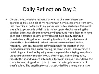 Daily Reflection Day 2
• On day 2 I recorded the sequence where the character enters the
abandoned building. I did all my recording at home as I learned from day 1
that recording at college with my phone was quite a challenge. This way I
was able to get sounds with little to no background noise meaning the
denoiser effect was able to remove any background noise there may have
been and it resulted in some of my clearest, high quality sounds. I
recorded a creaking door and creaking floorboard using a balloon as I
planned but I found that if I added some water to my hand before
recording, I was able to create different pitches for variation in the
floorboards rather than just repeating the same sound. I also recorded a
metal hinge on the door by using some scrap metal and trying to replicate
the sound of a hinge the best I could by hitting it against the ground, I
thought this sound was actually quite effective in making it sounds like the
character was using a door. I tried to record a metal gate sounds but I
wasn’t able to find anything to use that sounded like a heavy metal gate.
 