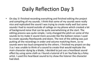 Daily Reflection Day 3
• On day 3 I finished recording everything and finished editing the project
and compiling all my sounds. I think that some of my sounds were really
nice and replicated the sound I was trying to create really well but some
sounds I had to record outside of college on my phone which created a lot
of background noise that can be quite overwhelming at the start. The
editing process was quite simple, I only changed the pitch on some of the
sounds to try make it sound more accurate like the balloon noises I used
to create squeaky floorboards and doors. The rest of the editing was just
putting all the recordings in order and volume matching them, so no
sounds were too loud compared to the others. I finished my project on day
3 as I was unable to think of a sound to create that would replicate the
main character dying by a blade, I decided to just use a heartbeat sound
effect by using some cloth as I found a tutorial of it on YouTube by a foley
artist. I used this heartbeat sound to try show the listener the character
had died.
 
