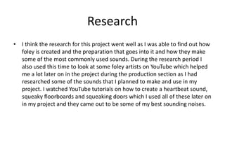 Research
• I think the research for this project went well as I was able to find out how
foley is created and the preparation that goes into it and how they make
some of the most commonly used sounds. During the research period I
also used this time to look at some foley artists on YouTube which helped
me a lot later on in the project during the production section as I had
researched some of the sounds that I planned to make and use in my
project. I watched YouTube tutorials on how to create a heartbeat sound,
squeaky floorboards and squeaking doors which I used all of these later on
in my project and they came out to be some of my best sounding noises.
 