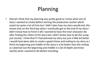 Planning
• Overall I think that my planning was pretty good as I knew what sort of
story I wanted to create before starting the production section which
saved me quite a lot of time but I didn’t plan how my story would end, this
meant that on the third day when I eventually got to the end of my story I
didn’t know how to finish it off, I wanted to have the main character die
after finding the villain of the story but I didn’t know how to do this using
just sounds. I think that if I had planned my story out just a little bit better
I would have been able to create a good climax and ending to my story as I
think my beginning and middle of the story is a lot better than the ending
as I planned out the beginning and middle in a lot of depth and knew
exactly what I wanted to do before recording.
 