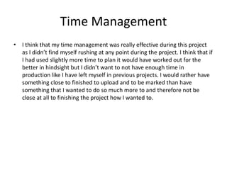 Time Management
• I think that my time management was really effective during this project
as I didn’t find myself rushing at any point during the project. I think that if
I had used slightly more time to plan it would have worked out for the
better in hindsight but I didn’t want to not have enough time in
production like I have left myself in previous projects. I would rather have
something close to finished to upload and to be marked than have
something that I wanted to do so much more to and therefore not be
close at all to finishing the project how I wanted to.
 