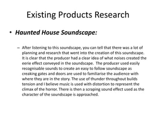 Existing Products Research
• Haunted House Soundscape:
– After listening to this soundscape, you can tell that there was a lot of
planning and research that went into the creation of this soundscape.
It is clear that the producer had a clear idea of what noises created the
eerie effect conveyed in the soundscape. The producer used easily
recognisable sounds to create an easy to follow soundscape as
creaking gates and doors are used to familiarise the audience with
where they are in the story. The use of thunder throughout builds
tension and I believe music is used with distortion to represent the
climax of the horror. There is then a scraping sound effect used as the
character of the soundscape is approached.
 