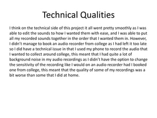 Technical Qualities
I think on the technical side of this project it all went pretty smoothly as I was
able to edit the sounds to how I wanted them with ease, and I was able to put
all my recorded sounds together in the order that I wanted them in. However,
I didn’t manage to book an audio recorder from college as I had left it too late
so I did have a technical issue in that I used my phone to record the audio that
I wanted to collect around college, this meant that I had quite a lot of
background noise in my audio recordings as I didn’t have the option to change
the sensitivity of the recording like I would on an audio recorder had I booked
one from college, this meant that the quality of some of my recordings was a
bit worse than some that I did at home.
 