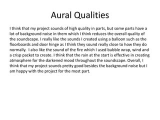 Aural Qualities
I think that my project sounds of high quality in parts, but some parts have a
lot of background noise in them which I think reduces the overall quality of
the soundscape. I really like the sounds I created using a balloon such as the
floorboards and door hinge as I think they sound really close to how they do
normally. I also like the sound of the fire which I used bubble wrap, wind and
a crisp packet to create. I think that the rain at the start is effective in creating
atmosphere for the darkened mood throughout the soundscape. Overall, I
think that my project sounds pretty good besides the background noise but I
am happy with the project for the most part.
 
