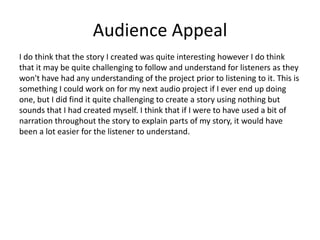 Audience Appeal
I do think that the story I created was quite interesting however I do think
that it may be quite challenging to follow and understand for listeners as they
won't have had any understanding of the project prior to listening to it. This is
something I could work on for my next audio project if I ever end up doing
one, but I did find it quite challenging to create a story using nothing but
sounds that I had created myself. I think that if I were to have used a bit of
narration throughout the story to explain parts of my story, it would have
been a lot easier for the listener to understand.
 