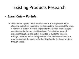 Existing Products Research
• Short Cuts – Portals
– They use background music which consists of a single note with a
changing audio level to create a mysterious tone throughout the intro.
A narrator is used in the intro to provide the listeners with a subject
question for the listeners to think about. There is then a use of
dialogue throughout the rest of the video to guide the listeners
through stories of portals and gateways. A lot of unique sounds are
used throughout the audio to further develop the feeling of mystery
through space.
 