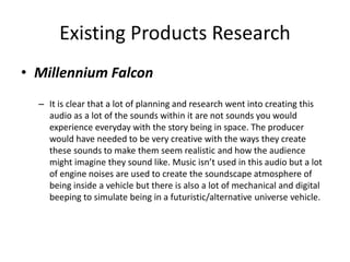 Existing Products Research
• Millennium Falcon
– It is clear that a lot of planning and research went into creating this
audio as a lot of the sounds within it are not sounds you would
experience everyday with the story being in space. The producer
would have needed to be very creative with the ways they create
these sounds to make them seem realistic and how the audience
might imagine they sound like. Music isn’t used in this audio but a lot
of engine noises are used to create the soundscape atmosphere of
being inside a vehicle but there is also a lot of mechanical and digital
beeping to simulate being in a futuristic/alternative universe vehicle.
 