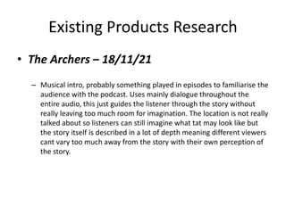 Existing Products Research
• The Archers – 18/11/21
– Musical intro, probably something played in episodes to familiarise the
audience with the podcast. Uses mainly dialogue throughout the
entire audio, this just guides the listener through the story without
really leaving too much room for imagination. The location is not really
talked about so listeners can still imagine what tat may look like but
the story itself is described in a lot of depth meaning different viewers
cant vary too much away from the story with their own perception of
the story.
 