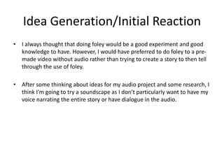 Idea Generation/Initial Reaction
• I always thought that doing foley would be a good experiment and good
knowledge to have. However, I would have preferred to do foley to a pre-
made video without audio rather than trying to create a story to then tell
through the use of foley.
• After some thinking about ideas for my audio project and some research, I
think I'm going to try a soundscape as I don’t particularly want to have my
voice narrating the entire story or have dialogue in the audio.
 