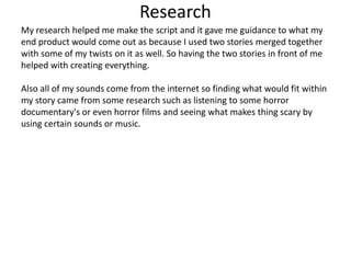 Research
My research helped me make the script and it gave me guidance to what my
end product would come out as because I used two stories merged together
with some of my twists on it as well. So having the two stories in front of me
helped with creating everything.
Also all of my sounds come from the internet so finding what would fit within
my story came from some research such as listening to some horror
documentary's or even horror films and seeing what makes thing scary by
using certain sounds or music.
 