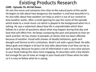 Existing Products Research
LORE - Episode 74: All Fall Down
He sets the scene and compares the cities to the natural parts of the world.
He begins to talk about how dangerous the weather is and how beautiful it is.
He also talks about how weather can help us and it is out of our control to
how weather works. After a small opening he says the name of the episode
which leads to a small music cut which is played in the background when he is
talking. He says a statement about how life is unpredictable which then
follows to a series of questions about what may happen during that day and
how that will effect him. He keeps comparing the past and present to how we
work and feel. He has shown 3 examples of stories that has been effected
because of weather. Faced with shower of deadly hailstones, gods sent
drought and famine to kill a civilisation, Noah's ark with a giant flood. He talks
about gods and religion a lot but he also talks about how cruel they can be as
well as loving. Because he gives a lot of information it sets a very clear picture
in your head making the story more engaging, he describes with a few details
but enough for you to have an image in your head and it flows when he talks
so it is easy to follow what he is saying.
 