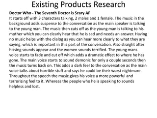 Existing Products Research
Doctor Who - The Seventh Doctor is Scary AF
It starts off with 3 characters talking, 2 males and 1 female. The music in the
background adds suspense to the conversation as the main speaker is talking
to the young man. The music then cuts off as the young man is talking to his
mother which you can clearly hear that he is sad and needs an answer. Having
no music helps with the dialog as you can hear more clearly to what they are
saying, which is important in this part of the conversation. Also straight after
hissing sounds appear and the women sounds terrified. The young mans
voice starts to fade and cut off which adds a dramatic effect to where he has
gone. The main voice starts to sound demonic for only a couple seconds then
the music turns back on. This adds a dark feel to the conversation as the main
voice talks about horrible stuff and says he could be their worst nightmare.
Throughout the speech the music gives his voice a more powerful and
terrorizing feel to it. Whereas the people who he is speaking to sounds
helpless and lost.
 