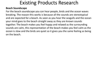 Existing Products Research
Beach Soundscape
For the beach soundscape you can hear people, birds and the ocean waves
breaking. The reason this works is because all the sounds are stereotypical
and are expected for a beach. As soon as you hear the seagulls and the ocean
your mind goes to the beach straight away as they are known sounds
together. The beach makes you feel happy and relaxed as the surrounding
sounds are calm, this representation of the beach makes you feel calm as the
ocean is slow and the birds are quiet so it gives you the same feeling as being
on the beach.
 