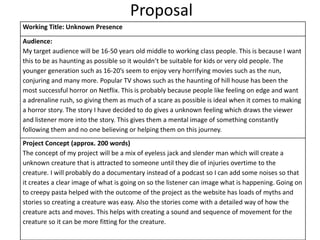 Proposal
Working Title: Unknown Presence
Audience:
My target audience will be 16-50 years old middle to working class people. This is because I want
this to be as haunting as possible so it wouldn’t be suitable for kids or very old people. The
younger generation such as 16-20’s seem to enjoy very horrifying movies such as the nun,
conjuring and many more. Popular TV shows such as the haunting of hill house has been the
most successful horror on Netflix. This is probably because people like feeling on edge and want
a adrenaline rush, so giving them as much of a scare as possible is ideal when it comes to making
a horror story. The story I have decided to do gives a unknown feeling which draws the viewer
and listener more into the story. This gives them a mental image of something constantly
following them and no one believing or helping them on this journey.
Project Concept (approx. 200 words)
The concept of my project will be a mix of eyeless jack and slender man which will create a
unknown creature that is attracted to someone until they die of injuries overtime to the
creature. I will probably do a documentary instead of a podcast so I can add some noises so that
it creates a clear image of what is going on so the listener can image what is happening. Going on
to creepy pasta helped with the outcome of the project as the website has loads of myths and
stories so creating a creature was easy. Also the stories come with a detailed way of how the
creature acts and moves. This helps with creating a sound and sequence of movement for the
creature so it can be more fitting for the creature.
 
